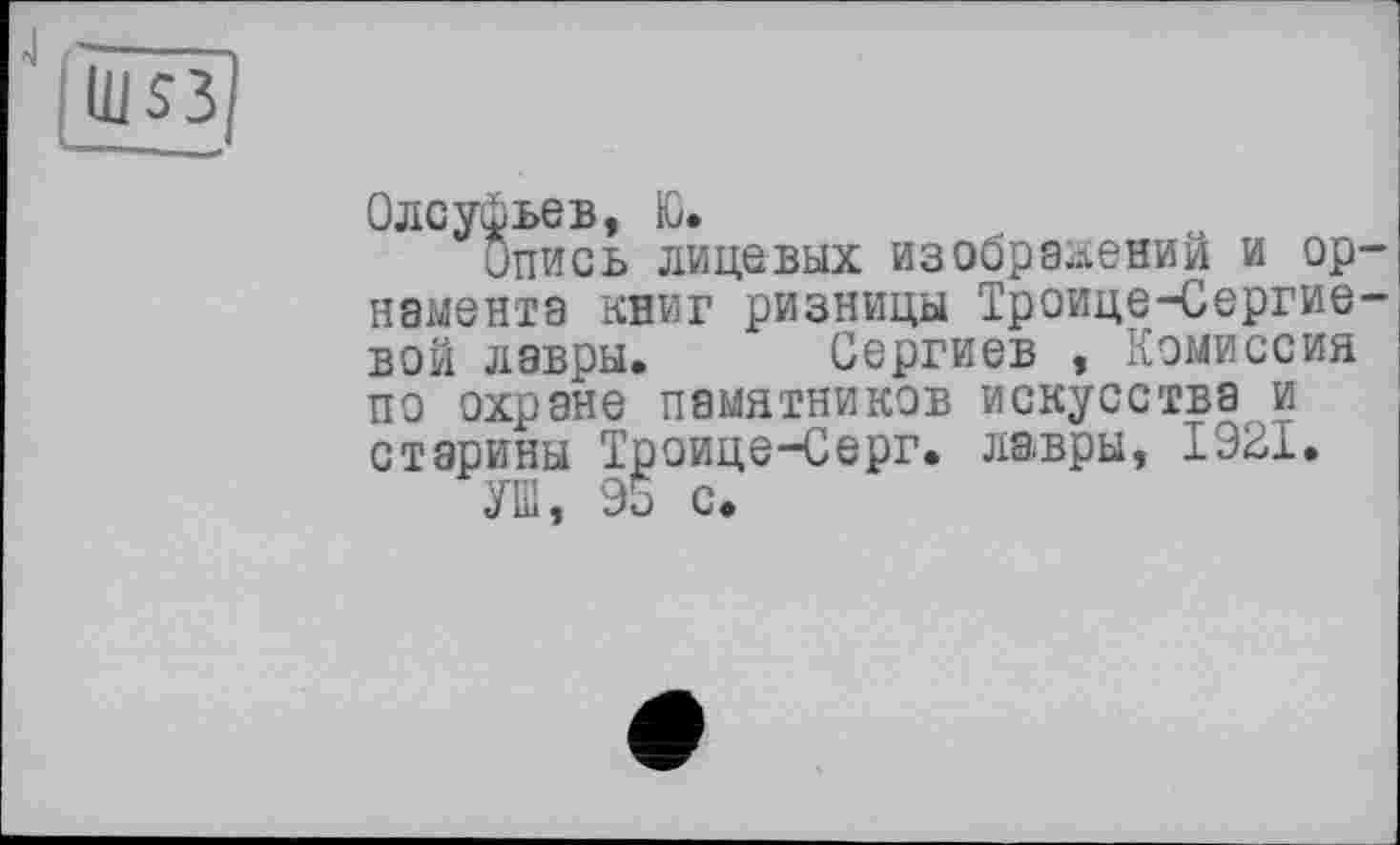 ﻿J
Ш$3
Олсуфьев, Ю.
Опись лицевых изображении и орнамента книг ризницы Троице-Сергие-вой лавры. Сергиев , Комиссия по охране памятников искусства и старины Троице-Серг. лавры, 1921.
УШ, 95 с.